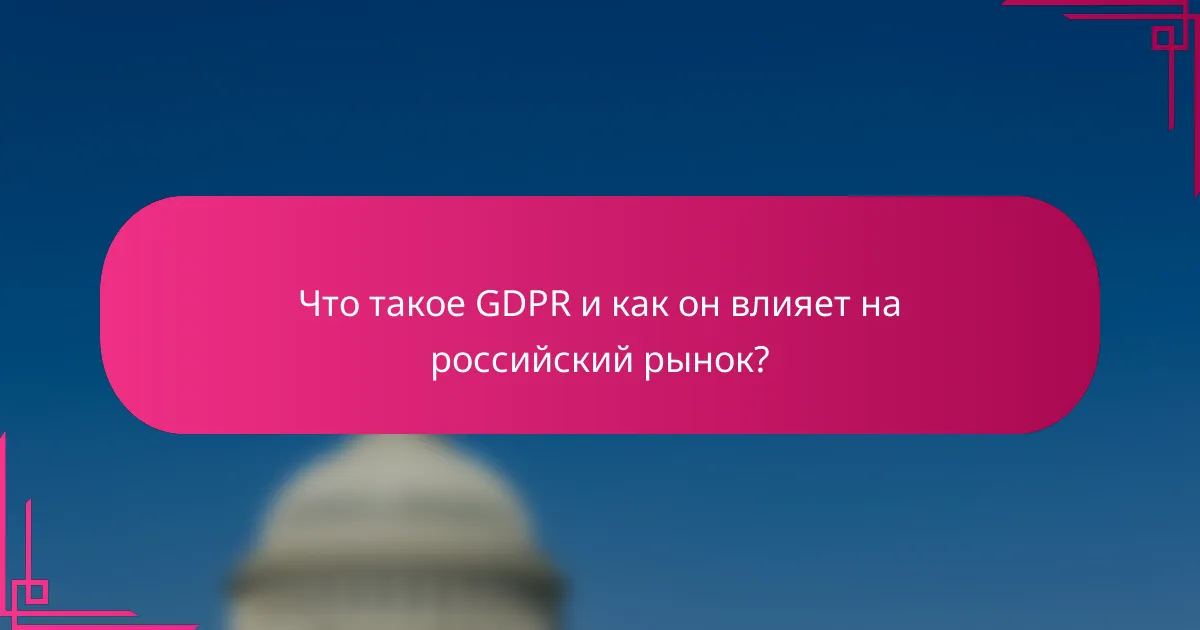 Что такое GDPR и как он влияет на российский рынок?