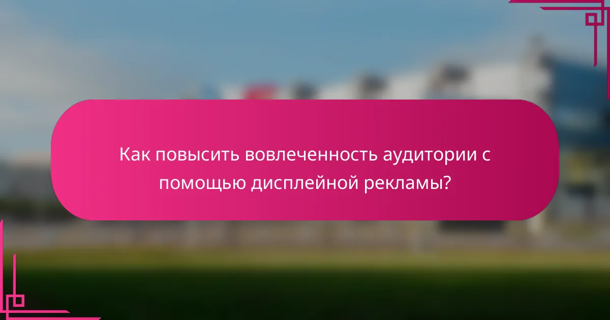 Как повысить вовлеченность аудитории с помощью дисплейной рекламы?