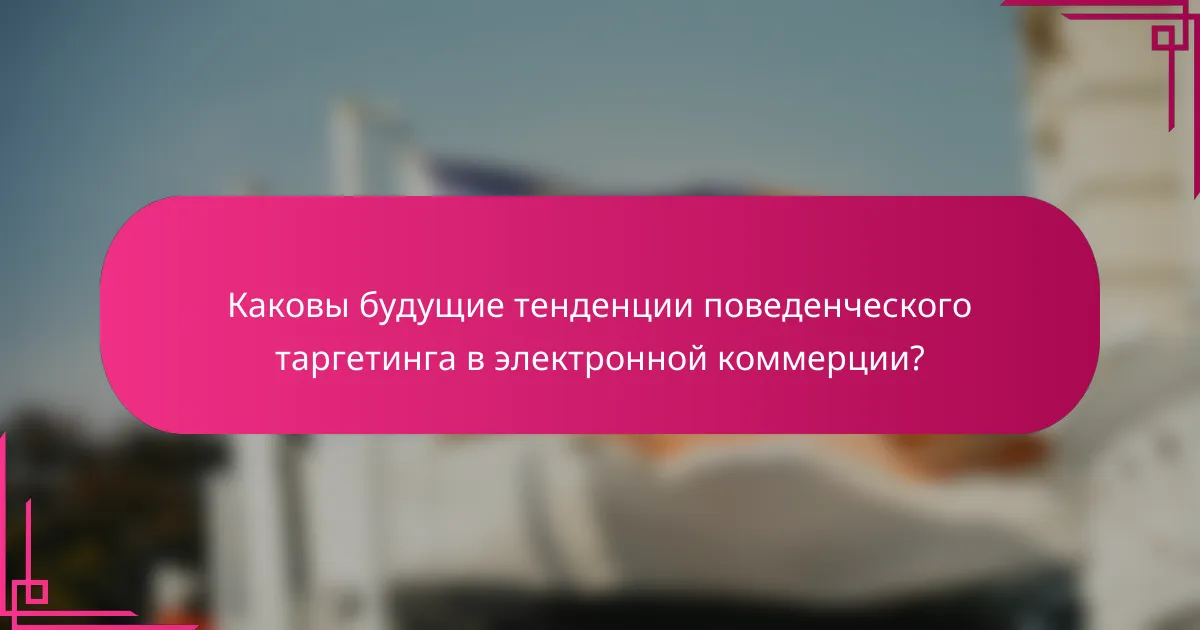 Каковы будущие тенденции поведенческого таргетинга в электронной коммерции?