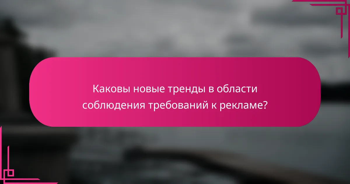 Каковы новые тренды в области соблюдения требований к рекламе?